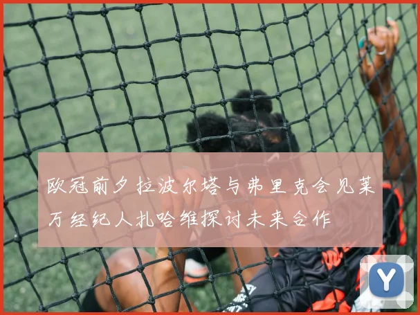 欧冠前夕拉波尔塔与弗里克会见莱万经纪人扎哈维探讨未来合作