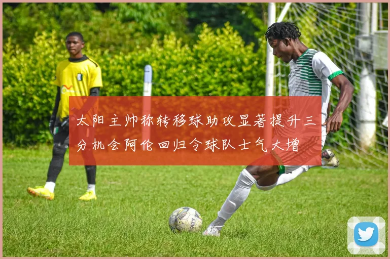 太阳主帅称转移球助攻显著提升三分机会阿伦回归令球队士气大增