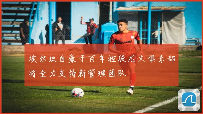 埃尔坎自豪于百年控股尤文俱乐部将全力支持新管理团队