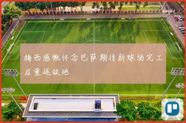 梅西感慨怀念巴萨期待新球场完工后重返故地