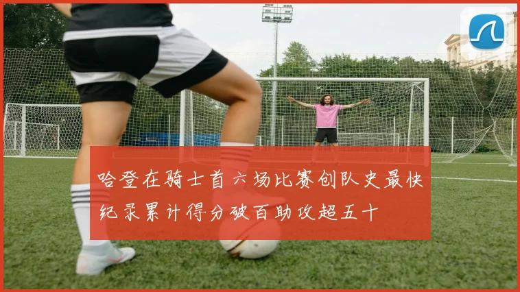 哈登在骑士首六场比赛创队史最快纪录累计得分破百助攻超五十