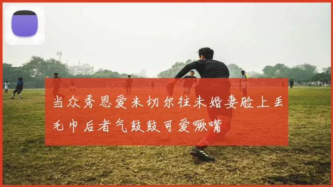 当众秀恩爱米切尔往未婚妻脸上丢毛巾后者气鼓鼓可爱噘嘴