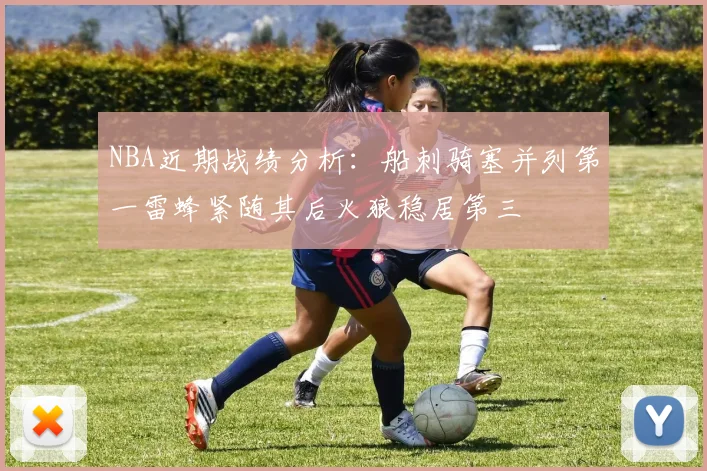 NBA近期战绩分析：船刺骑塞并列第一雷蜂紧随其后火狼稳居第三