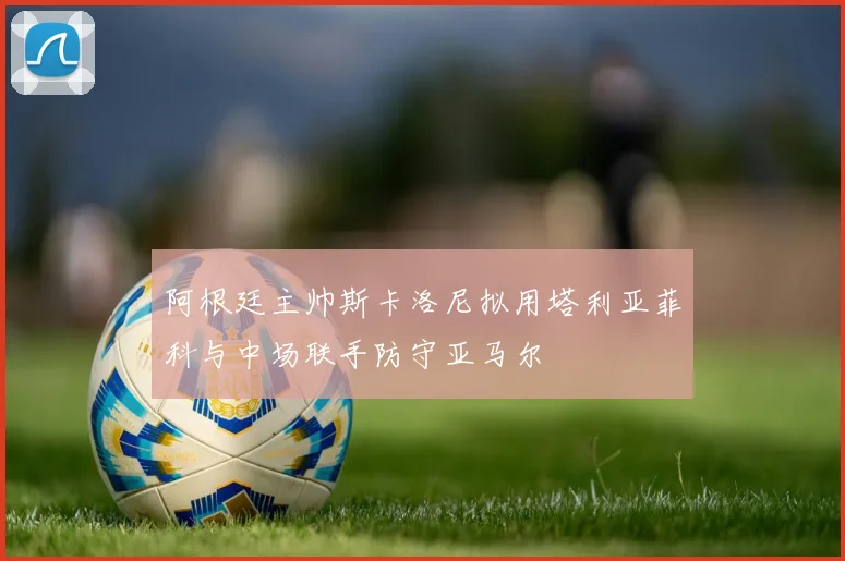 阿根廷主帅斯卡洛尼拟用塔利亚菲科与中场联手防守亚马尔