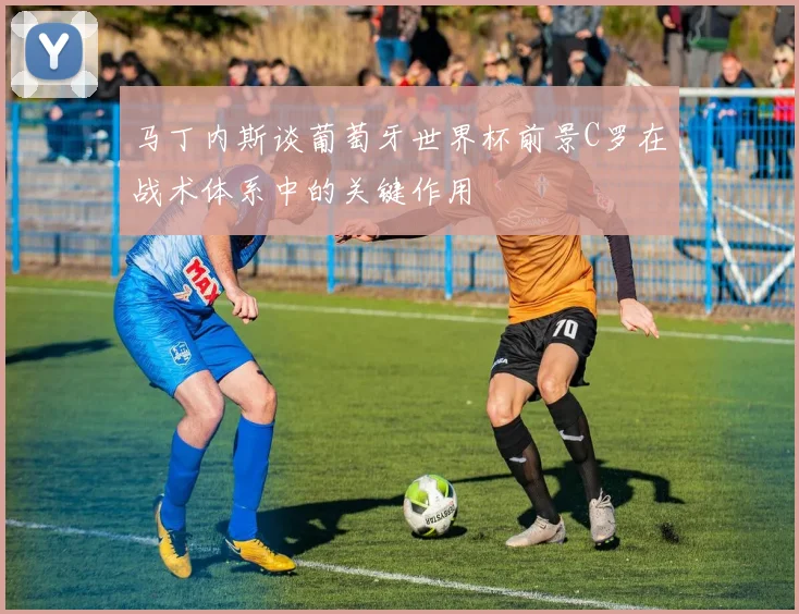 马丁内斯谈葡萄牙世界杯前景C罗在战术体系中的关键作用