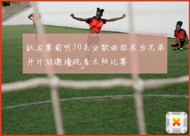 狄龙赛前听50美分歌曲称其为兄弟并计划邀请观看太阳比赛