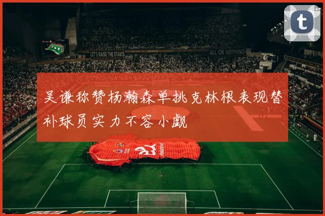 吴谦称赞杨瀚森单挑克林根表现替补球员实力不容小觑