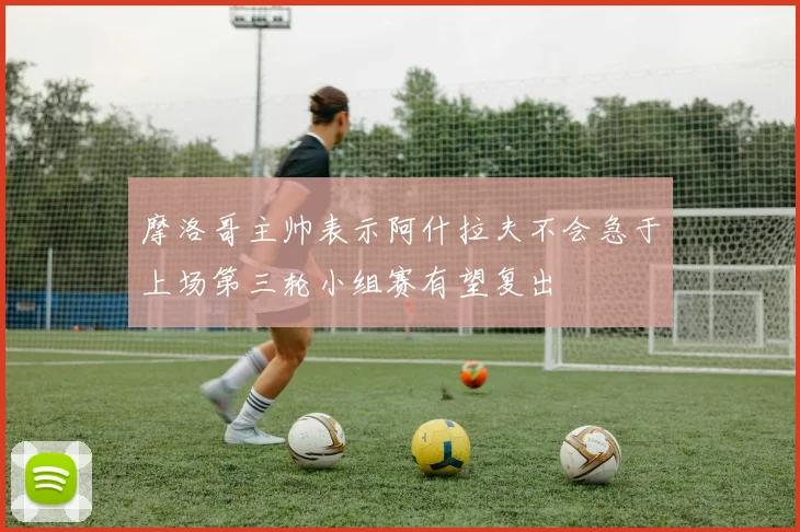 摩洛哥主帅表示阿什拉夫不会急于上场第三轮小组赛有望复出