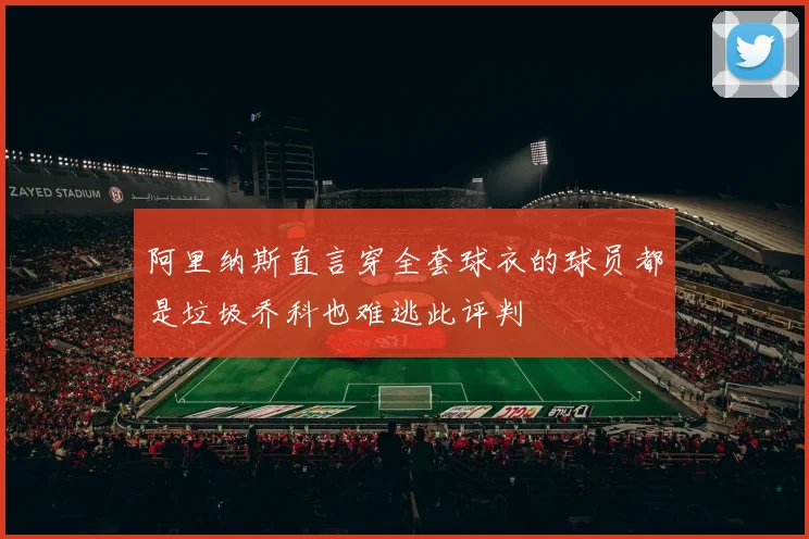 阿里纳斯直言穿全套球衣的球员都是垃圾乔科也难逃此评判