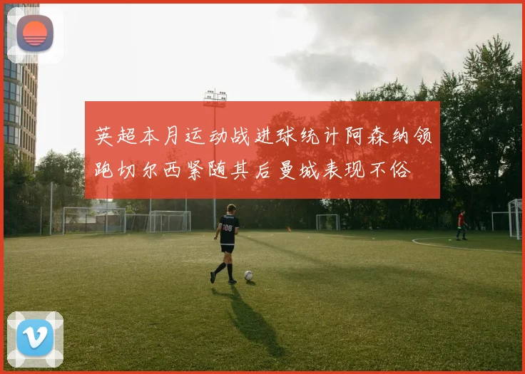 英超本月运动战进球统计阿森纳领跑切尔西紧随其后曼城表现不俗