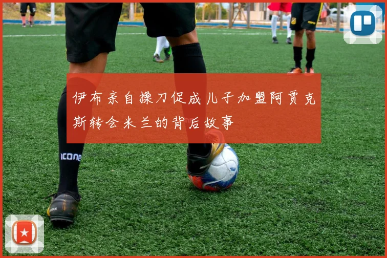 伊布亲自操刀促成儿子加盟阿贾克斯转会米兰的背后故事