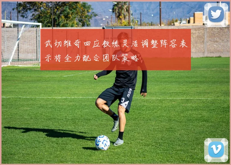 武切维奇回应教练灵活调整阵容表示将全力配合团队策略