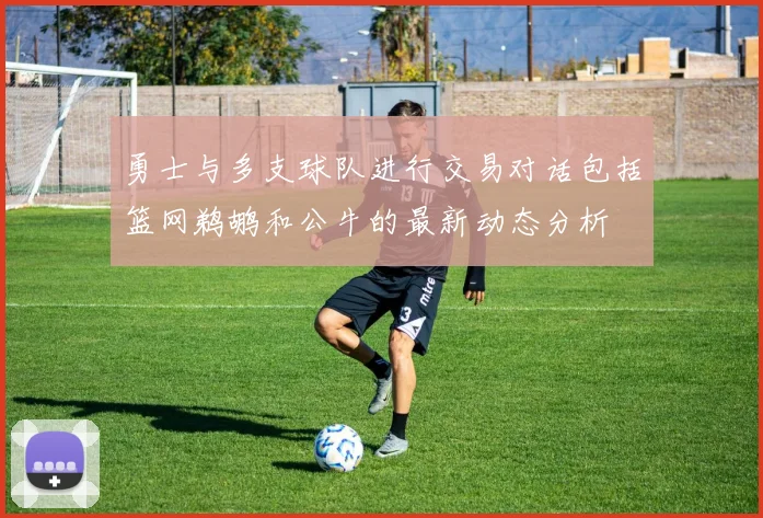 勇士与多支球队进行交易对话包括篮网鹈鹕和公牛的最新动态分析