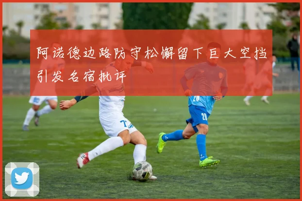 阿诺德边路防守松懈留下巨大空挡引发名宿批评