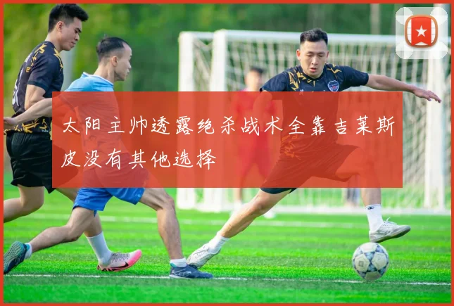 太阳主帅透露绝杀战术全靠吉莱斯皮没有其他选择