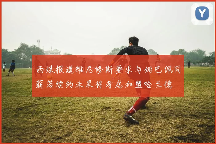 西媒报道维尼修斯要求与姆巴佩同薪若续约未果将考虑加盟哈兰德
