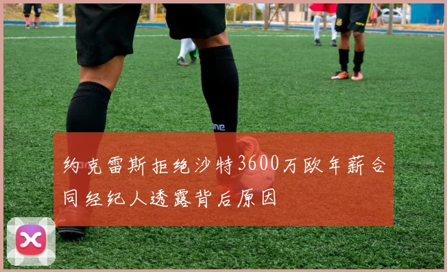 约克雷斯拒绝沙特3600万欧年薪合同经纪人透露背后原因