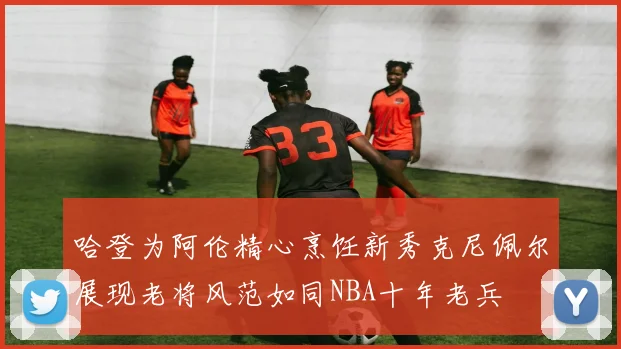 哈登为阿伦精心烹饪新秀克尼佩尔展现老将风范如同NBA十年老兵