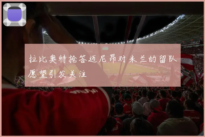 拉比奥特抢答迈尼昂对米兰的留队愿望引发关注
