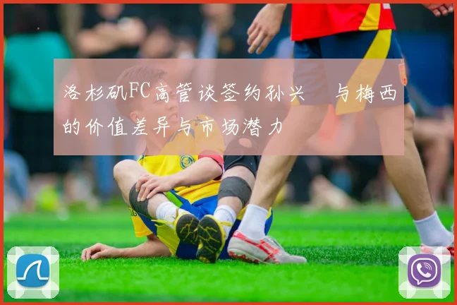 洛杉矶FC高管谈签约孙兴慜与梅西的价值差异与市场潜力