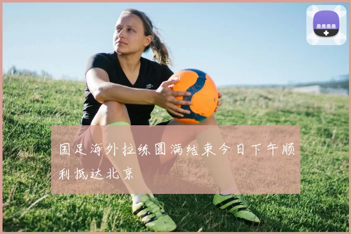国足海外拉练圆满结束今日下午顺利抵达北京